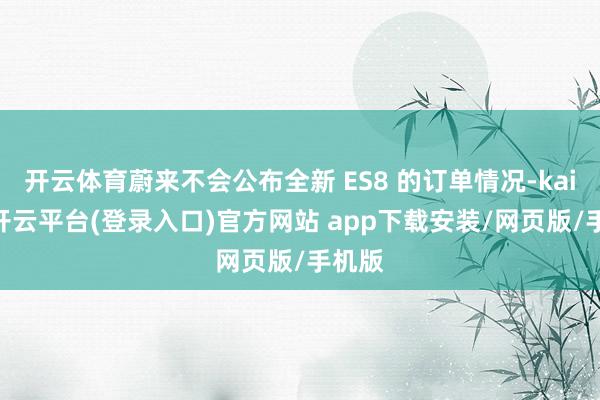开云体育蔚来不会公布全新 ES8 的订单情况-kaiyun开云平台(登录入口)官方网站 app下载安装/网页版/手机版