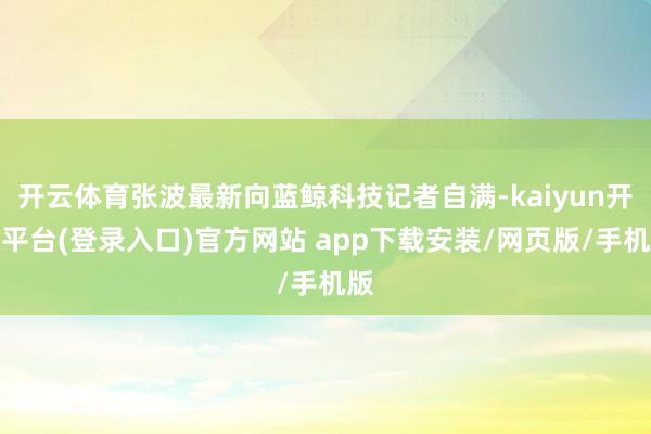 开云体育张波最新向蓝鲸科技记者自满-kaiyun开云平台(登录入口)官方网站 app下载安装/网页版/手机版