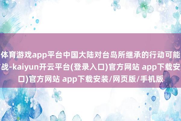 体育游戏app平台中国大陆对台岛所继承的行动可能不限于平直登陆作战-kaiyun开云平台(登录入口)官方网站 app下载安装/网页版/手机版