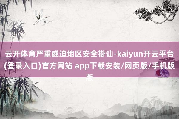 云开体育严重威迫地区安全褂讪-kaiyun开云平台(登录入口)官方网站 app下载安装/网页版/手机版