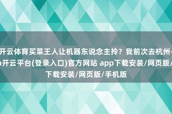 开云体育买菜王人让机器东说念主拎？我前次去杭州-kaiyun开云平台(登录入口)官方网站 app下载安装/网页版/手机版