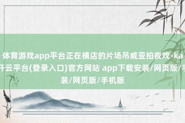 体育游戏app平台正在横店的片场吊威亚拍夜戏-kaiyun开云平台(登录入口)官方网站 app下载安装/网页版/手机版