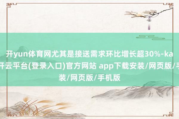 开yun体育网尤其是接送需求环比增长超30%-kaiyun开云平台(登录入口)官方网站 app下载安装/网页版/手机版
