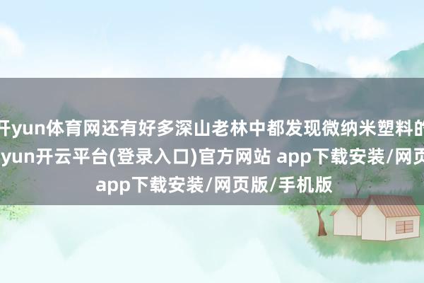 开yun体育网还有好多深山老林中都发现微纳米塑料的存在＂-kaiyun开云平台(登录入口)官方网站 