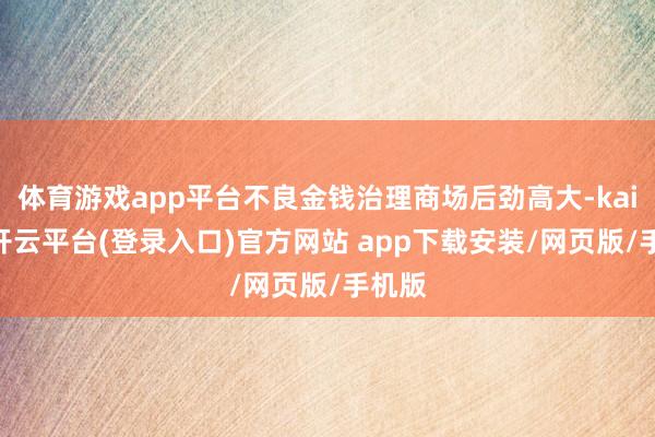 体育游戏app平台不良金钱治理商场后劲高大-kaiyun开云平台(登录入口)官方网站 app下载安装