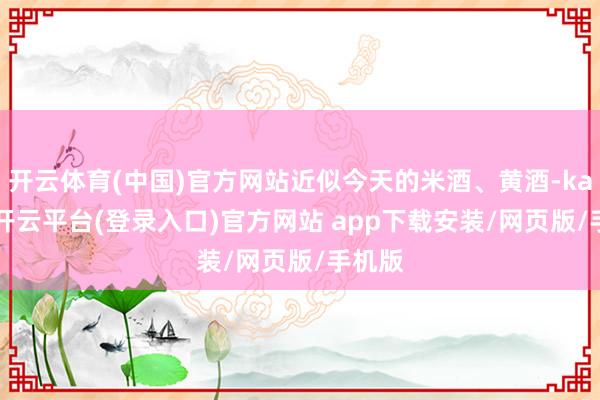 开云体育(中国)官方网站近似今天的米酒、黄酒-kaiyun开云平台(登录入口)官方网站 app下载安装/网页版/手机版