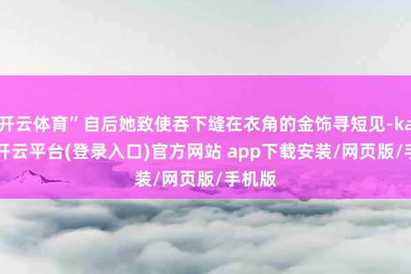 开云体育”自后她致使吞下缝在衣角的金饰寻短见-kaiyun开云平台(登录入口)官方网站 app下载安装/网页版/手机版