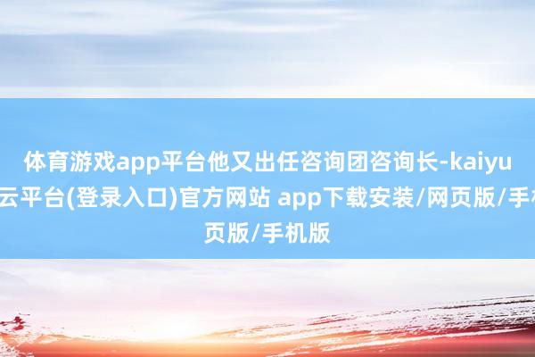 体育游戏app平台他又出任咨询团咨询长-kaiyun开云平台(登录入口)官方网站 app下载安装/网页版/手机版