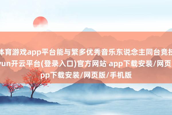 体育游戏app平台能与繁多优秀音乐东说念主同台竞技疏通-kaiyun开云平台(登录入口)官方网站 app下载安装/网页版/手机版
