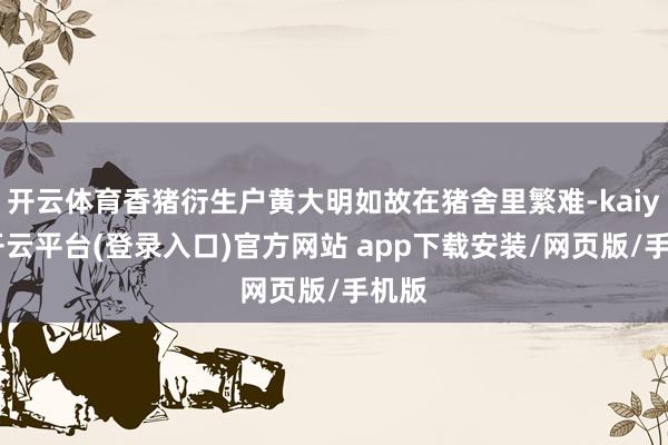 开云体育香猪衍生户黄大明如故在猪舍里繁难-kaiyun开云平台(登录入口)官方网站 app下载安装/网页版/手机版