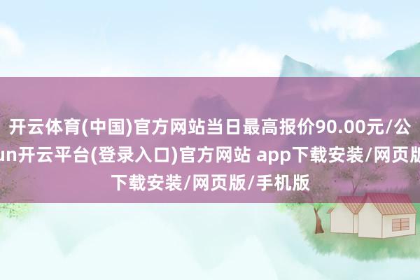 开云体育(中国)官方网站当日最高报价90.00元/公斤-kaiyun开云平台(登录入口)官方网站 app下载安装/网页版/手机版