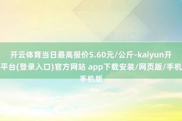 开云体育当日最高报价5.60元/公斤-kaiyun开云平台(登录入口)官方网站 app下载安装/网页版/手机版