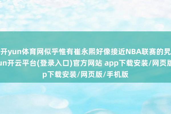 开yun体育网似乎惟有崔永熙好像接近NBA联赛的旯旮-kaiyun开云平台(登录入口)官方网站 app下载安装/网页版/手机版