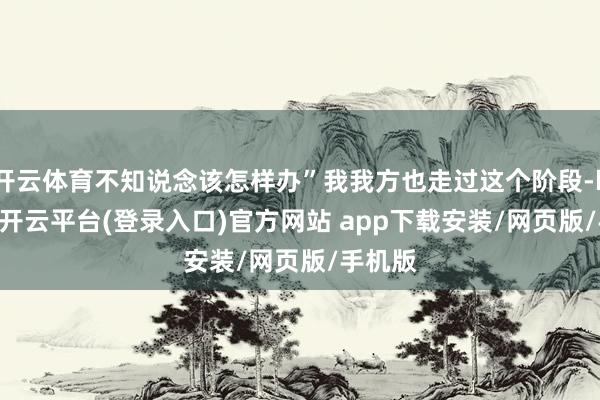 开云体育不知说念该怎样办”我我方也走过这个阶段-kaiyun开云平台(登录入口)官方网站 app下载安装/网页版/手机版