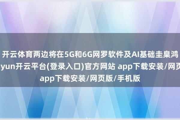 开云体育两边将在5G和6G网罗软件及AI基础圭臬鸿沟配合-kaiyun开云平台(登录入口)官方网站 app下载安装/网页版/手机版