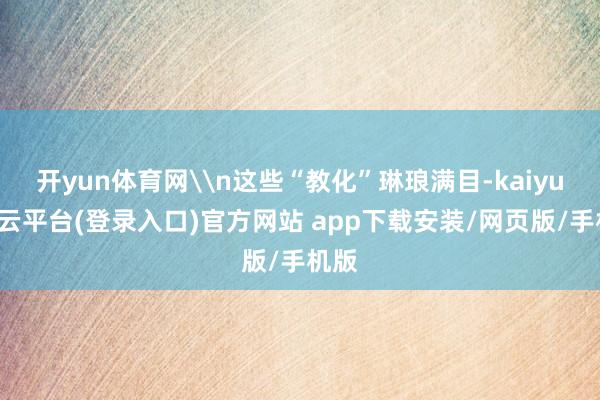 开yun体育网\n这些“教化”琳琅满目-kaiyun开云平台(登录入口)官方网站 app下载安装/网页版/手机版