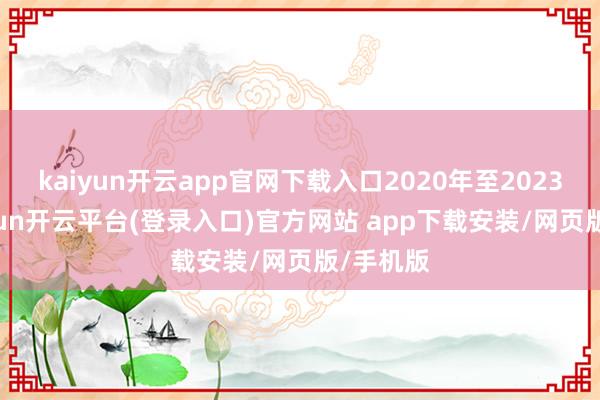 kaiyun开云app官网下载入口2020年至2023年-kaiyun开云平台(登录入口)官方网站 app下载安装/网页版/手机版