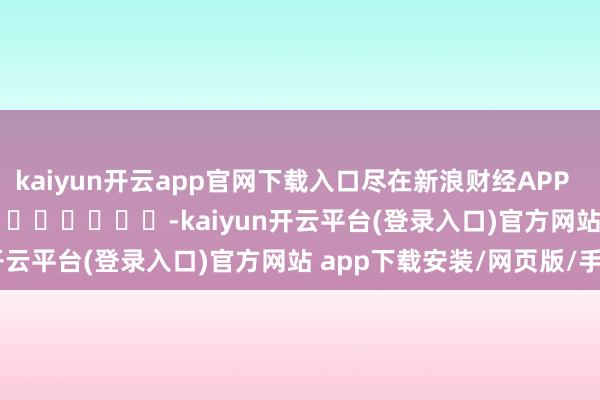 kaiyun开云app官网下载入口尽在新浪财经APP            													-kaiyun开云平台(登录入口)官方网站 app下载安装/网页版/手机版
