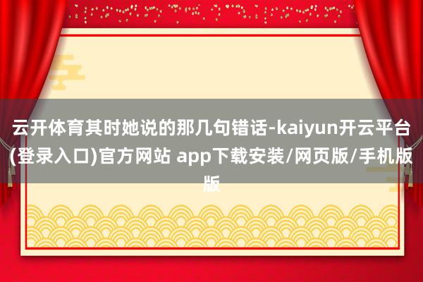 云开体育其时她说的那几句错话-kaiyun开云平台(登录入口)官方网站 app下载安装/网页版/手机版