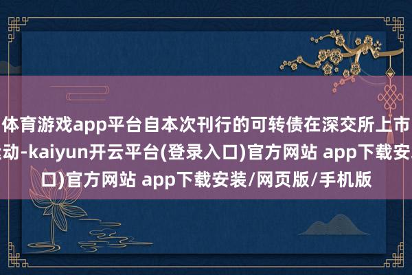 体育游戏app平台自本次刊行的可转债在深交所上市交往之日起发轫运动-kaiyun开云平台(登录入口)官方网站 app下载安装/网页版/手机版