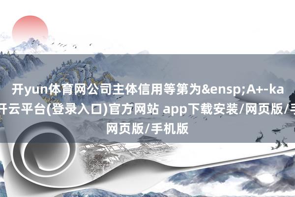 开yun体育网公司主体信用等第为&ensp;A+-kaiyun开云平台(登录入口)官方网站 app下载安装/网页版/手机版