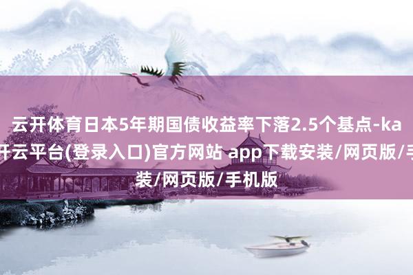 云开体育日本5年期国债收益率下落2.5个基点-kaiyun开云平台(登录入口)官方网站 app下载安装/网页版/手机版