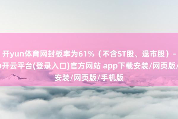 开yun体育网封板率为61%（不含ST股、退市股）-kaiyun开云平台(登录入口)官方网站 app下载安装/网页版/手机版