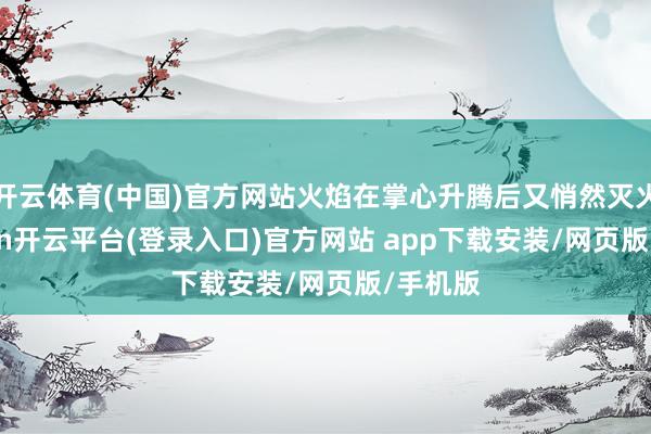 开云体育(中国)官方网站火焰在掌心升腾后又悄然灭火-kaiyun开云平台(登录入口)官方网站 app