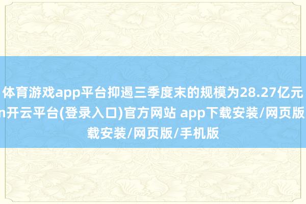 体育游戏app平台抑遏三季度末的规模为28.27亿元-kaiyun开云平台(登录入口)官方网站 app下载安装/网页版/手机版