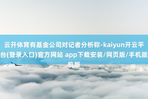 云开体育有基金公司对记者分析称-kaiyun开云平台(登录入口)官方网站 app下载安装/网页版/手机版