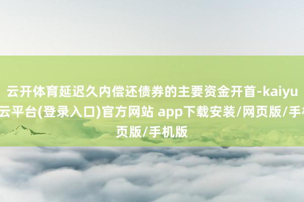 云开体育延迟久内偿还债券的主要资金开首-kaiyun开云平台(登录入口)官方网站 app下载安装/网页版/手机版