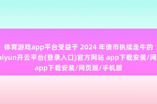 体育游戏app平台受益于 2024 年债市执续走牛的行情红利-kaiyun开云平台(登录入口)官方网站 app下载安装/网页版/手机版