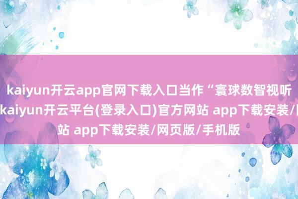 kaiyun开云app官网下载入口当作“寰球数智视听更正之王人”-kaiyun开云平台(登录入口)官方网站 app下载安装/网页版/手机版
