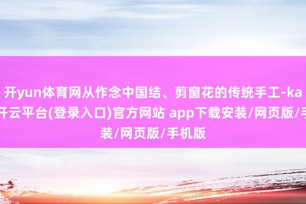 开yun体育网从作念中国结、剪窗花的传统手工-kaiyun开云平台(登录入口)官方网站 app下载安装/网页版/手机版