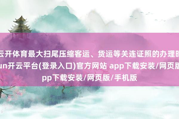 云开体育最大扫尾压缩客运、货运等关连证照的办理时间-kaiyun开云平台(登录入口)官方网站 app下载安装/网页版/手机版